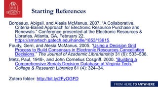 Starting References
Bordeaux, Abigail, and Alesia McManus. 2007. “A Collaborative,
Criteria-Based Approach for Electronic Resource Purchase and
Renewals.” Conference presented at the Electronic Resources &
Libraries, Atlanta, GA, February 22.
https://smartech.gatech.edu/handle/1853/13615.
Foudy, Gerri, and Alesia McManus. 2005. “Using a Decision Grid
Process to Build Consensus in Electronic Resources Cancellation
Decisions.” The Journal of Academic Librarianship 31 (6): 533–538.
Metz, Paul, 1948-, and John Cornelius Cosgriff. 2000. “Building a
Comprehensive Serials Decision Database at Virginia Tech.”
College & Research Libraries 61 (4): 324–34.
Zotero folder: http://bit.ly/2FyOGFD
 