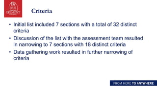 Criteria
• Initial list included 7 sections with a total of 32 distinct
criteria
• Discussion of the list with the assessment team resulted
in narrowing to 7 sections with 18 distinct criteria
• Data gathering work resulted in further narrowing of
criteria
 