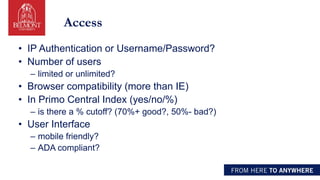 Access
• IP Authentication or Username/Password?
• Number of users
– limited or unlimited?
• Browser compatibility (more than IE)
• In Primo Central Index (yes/no/%)
– is there a % cutoff? (70%+ good?, 50%- bad?)
• User Interface
– mobile friendly?
– ADA compliant?
 