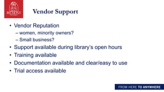 Vendor Support
• Vendor Reputation
– women, minority owners?
– Small business?
• Support available during library’s open hours
• Training available
• Documentation available and clear/easy to use
• Trial access available
 