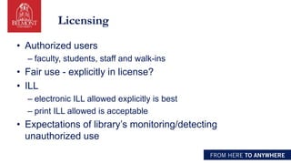 Licensing
• Authorized users
– faculty, students, staff and walk-ins
• Fair use - explicitly in license?
• ILL
– electronic ILL allowed explicitly is best
– print ILL allowed is acceptable
• Expectations of library’s monitoring/detecting
unauthorized use
 