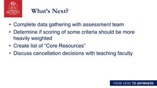 What’s Next?
• Complete data gathering with assessment team
• Determine if scoring of some criteria should be more
heavily weighted
• Create list of “Core Resources”
• Discuss cancellation decisions with teaching faculty
 