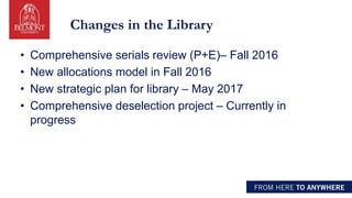 Changes in the Library
• Comprehensive serials review (P+E)– Fall 2016
• New allocations model in Fall 2016
• New strategic plan for library – May 2017
• Comprehensive deselection project – Currently in
progress
 