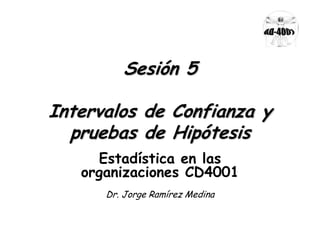 Sesión 5
Intervalos de Confianza y
pruebas de Hipótesis
Estadística en las
organizaciones CD4001
Dr. Jorge Ramírez Medina

 