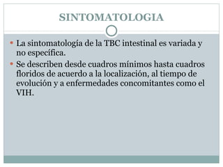 SINTOMATOLOGIA La sintomatología de la TBC intestinal es variada y no específica.  Se describen desde cuadros mínimos hasta cuadros floridos de acuerdo a la localización, al tiempo de evolución y a enfermedades concomitantes como el VIH. 