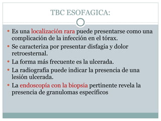 TBC ESOFAGICA: Es una  localización rara  puede presentarse como una complicación de la infección en el tórax.  Se caracteriza por presentar disfagia y dolor retroesternal.  La forma más frecuente es la ulcerada.  La radiografía puede indicar la presencia de una lesión ulcerada.  La  endoscopía con la biopsia  pertinente revela la presencia de granulomas específicos 