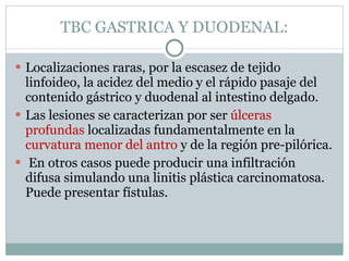 TBC GASTRICA Y DUODENAL: Localizaciones raras, por la escasez de tejido linfoideo, la acidez del medio y el rápido pasaje del contenido gástrico y duodenal al intestino delgado. Las lesiones se caracterizan por ser  úlceras profundas  localizadas fundamentalmente en la  curvatura menor del antro  y de la región pre-pilórica. En otros casos puede producir una infiltración difusa simulando una linitis plástica carcinomatosa. Puede presentar fístulas. 