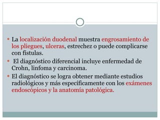 La  localización duodenal  muestra  engrosamiento de los pliegues ,  ulceras , estrechez o puede complicarse con fístulas. El diagnóstico diferencial incluye enfermedad de Crohn, linfoma y carcinoma. El diagnóstico se logra obtener mediante estudios radiológicos y más específicamente con los  exámenes endoscópicos y la anatomía patológica. 
