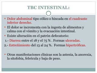 TBC INTESTINAL: Dolor abdominal  tipo cólico o hincada en  el cuadrante inferior derecho. El dolor se incrementa con la ingesta de alimentos y calma con el vómito y la evacuación intestinal.  Existe alteración en el patrón defecatorio: 1.-  Diarrea  entre el 18 y el 75 % . Formas  ulceradas .  2.-  Estreñimiento  del 13 al 24 %.  Formas  hipertróficas.   Otras manifestaciones clínicas son la astenia, la anorexia, la sitofobia, febrícula y baja de peso. 