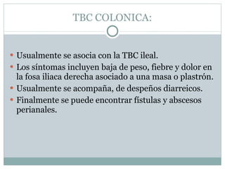 TBC COLONICA: Usualmente se asocia con la TBC ileal.  Los síntomas incluyen baja de peso, fiebre y dolor en la fosa iliaca derecha asociado a una masa o plastrón.  Usualmente se acompaña, de despeños diarreicos. Finalmente se puede encontrar fístulas y abscesos perianales. 