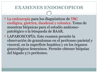 EXAMENES ENDOSCOPICOS La endoscopía  para los diagnósticos de  TBC esofágica, gástrica, duodenal y colonica.  Toma de muestras biópsicas para el estudio anátomo-patológico o la búsqueda de BAAR. LAPAROSCOPÍA: Este examen permite la observación de granulomas en el peritoneo parietal y visceral, en la superficie hepática y en los órganos ginecológicos femeninos. Permite obtener biópsias del hígado y/o peritoneo. 