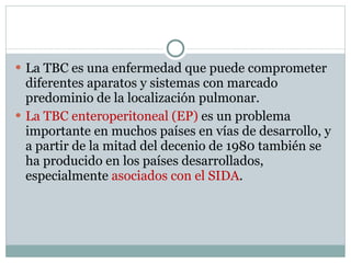 La TBC es una enfermedad que puede comprometer diferentes aparatos y sistemas con marcado predominio de la localización pulmonar. La TBC enteroperitoneal (EP)  es un problema importante en muchos países en vías de desarrollo, y a partir de la mitad del decenio de 1980 también se ha producido en los países desarrollados, especialmente  asociados con el SIDA . 