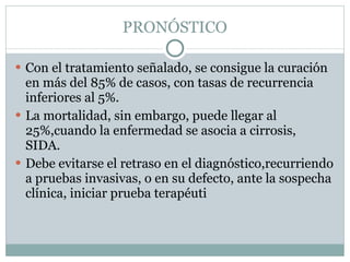 PRONÓSTICO Con el tratamiento señalado, se consigue la curación en más del 85% de casos, con tasas de recurrencia inferiores al 5%. La mortalidad, sin embargo, puede llegar al 25%,cuando la enfermedad se asocia a cirrosis, SIDA.  Debe evitarse el retraso en el diagnóstico,recurriendo a pruebas invasivas, o en su defecto, ante la sospecha clínica, iniciar prueba terapéuti 