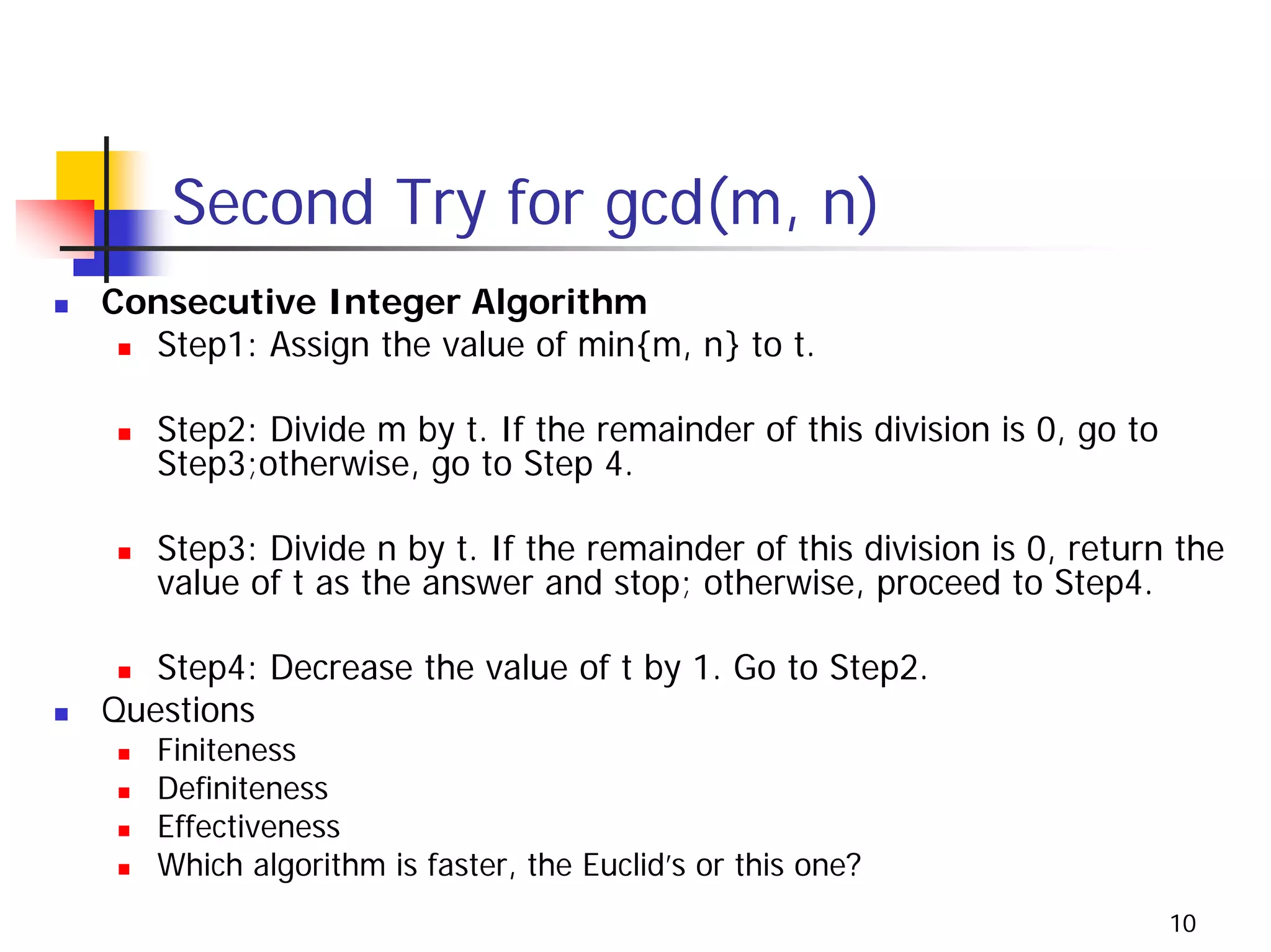 Second Try for gcd(m, n)
Consecutive Integer Algorithm
  Step1: Assign the value of min{m, n} to t.

   Step2: Divide m by t. If the remainder of this division is 0, go to
   Step3;otherwise, go to Step 4.

   Step3: Divide n by t. If the remainder of this division is 0, return the
   value of t as the answer and stop; otherwise, proceed to Step4.

   Step4: Decrease the value of t by 1. Go to Step2.
Questions
   Finiteness
   Definiteness
   Effectiveness
   Which algorithm is faster, the Euclid’s or this one?
                                                                         10
 