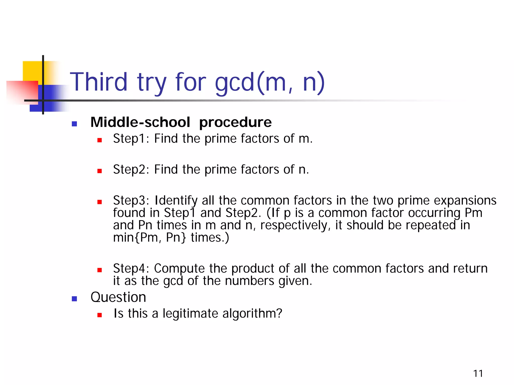 Third try for gcd(m, n)
 Middle-school procedure
    Step1: Find the prime factors of m.

    Step2: Find the prime factors of n.

    Step3: Identify all the common factors in the two prime expansions
    found in Step1 and Step2. (If p is a common factor occurring Pm
    and Pn times in m and n, respectively, it should be repeated in
    min{Pm, Pn} times.)

    Step4: Compute the product of all the common factors and return
    it as the gcd of the numbers given.
 Question
    Is this a legitimate algorithm?



                                                                 11
 