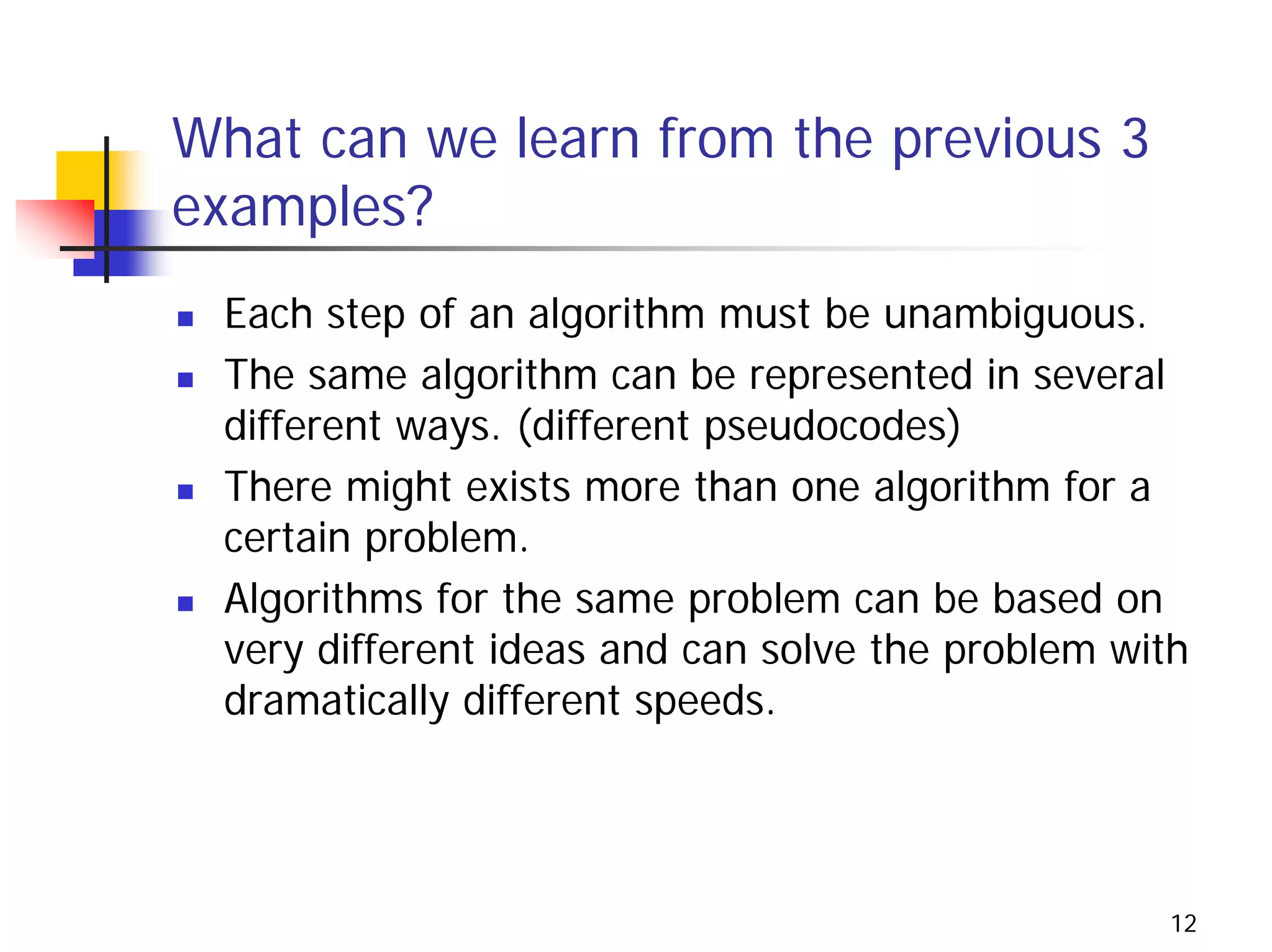 What can we learn from the previous 3
examples?
 Each step of an algorithm must be unambiguous.
 The same algorithm can be represented in several
 different ways. (different pseudocodes)
 There might exists more than one algorithm for a
 certain problem.
 Algorithms for the same problem can be based on
 very different ideas and can solve the problem with
 dramatically different speeds.




                                                   12
 