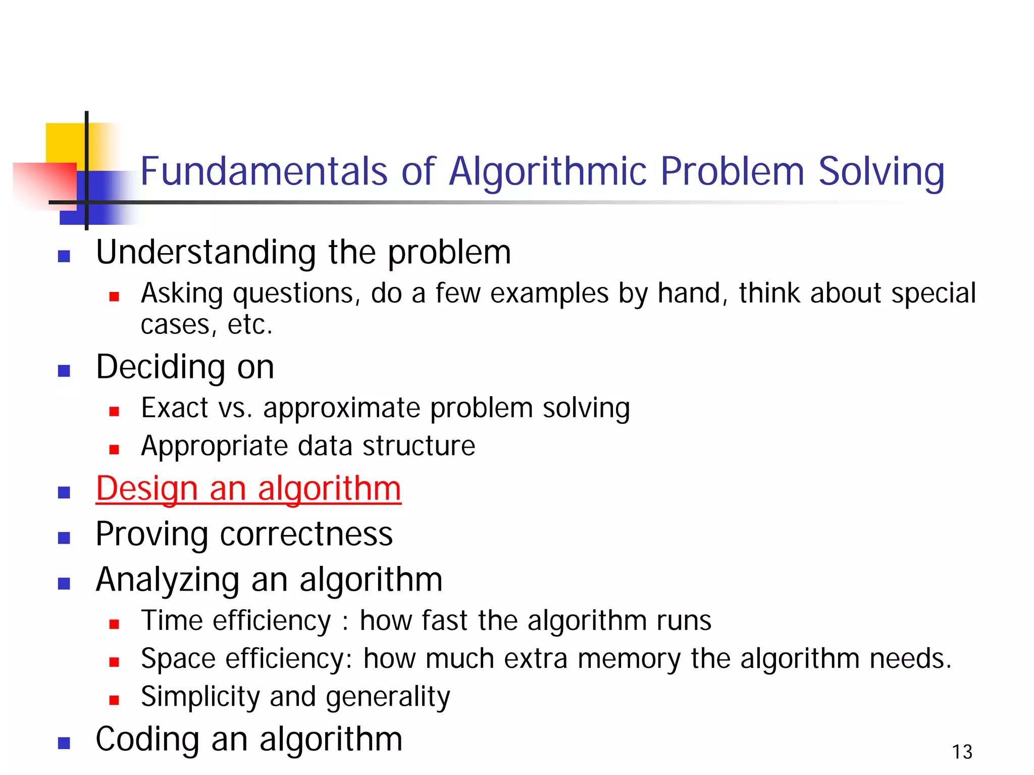 Fundamentals of Algorithmic Problem Solving
Understanding the problem
  Asking questions, do a few examples by hand, think about special
  cases, etc.
Deciding on
  Exact vs. approximate problem solving
  Appropriate data structure
Design an algorithm
Proving correctness
Analyzing an algorithm
  Time efficiency : how fast the algorithm runs
  Space efficiency: how much extra memory the algorithm needs.
  Simplicity and generality
Coding an algorithm                                             13
 