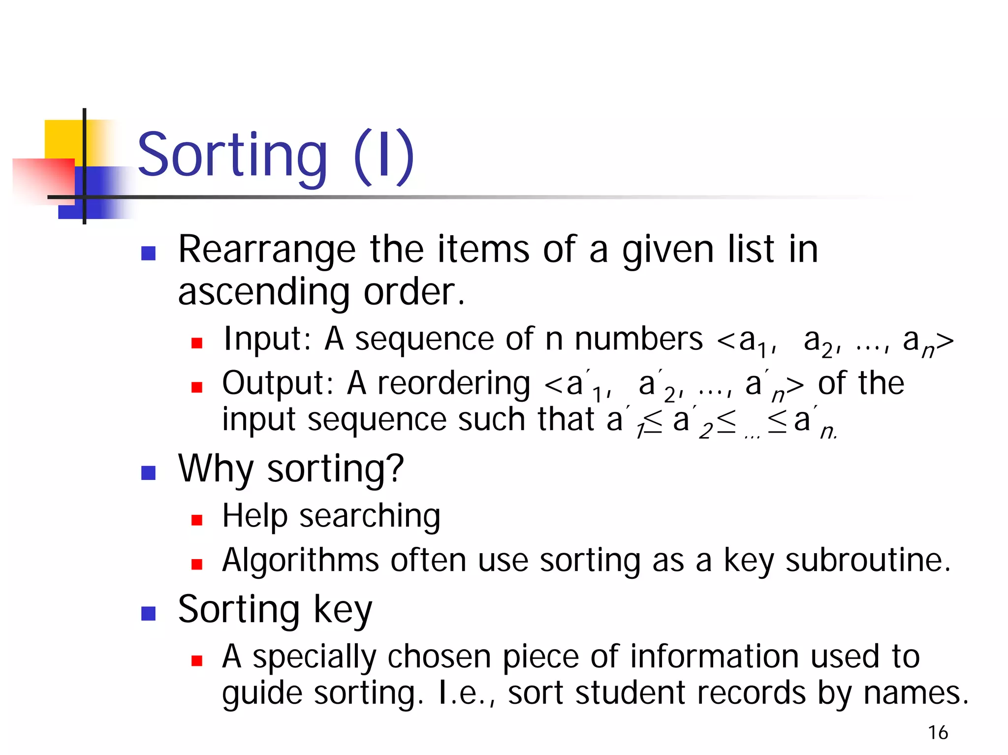 Sorting (I)
 Rearrange the items of a given list in
 ascending order.
   Input: A sequence of n numbers <a1, a2, …, an>
   Output: A reordering <a´1, a´2, …, a´n> of the
   input sequence such that a´1≤ a´2 ≤ … ≤ a´n.
 Why sorting?
   Help searching
   Algorithms often use sorting as a key subroutine.
 Sorting key
   A specially chosen piece of information used to
   guide sorting. I.e., sort student records by names.
                                                   16
 