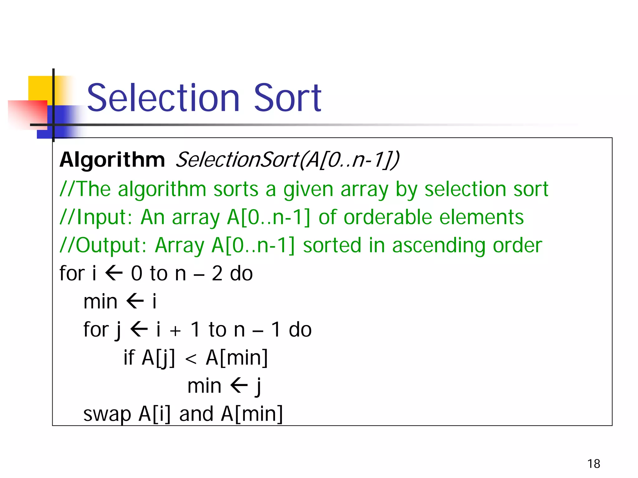 Selection Sort
Algorithm SelectionSort(A[0..n-1])
//The algorithm sorts a given array by selection sort
//Input: An array A[0..n-1] of orderable elements
//Output: Array A[0..n-1] sorted in ascending order
for i     0 to n – 2 do
   min       i
   for j      i + 1 to n – 1 do
         if A[j] < A[min]
                  min    j
   swap A[i] and A[min]

                                                        18
 