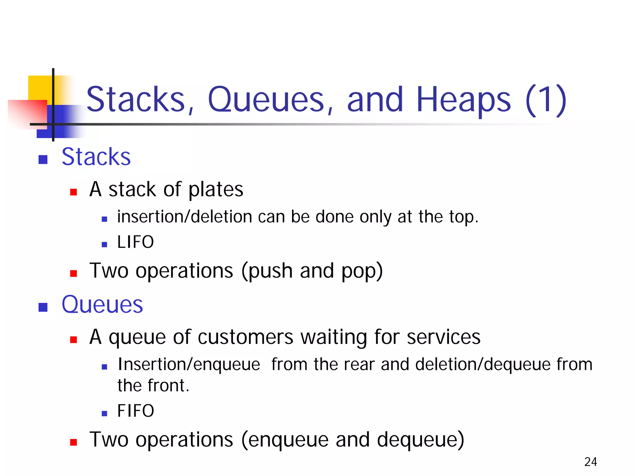 Stacks, Queues, and Heaps (1)
Stacks
  A stack of plates
     insertion/deletion can be done only at the top.
     LIFO
  Two operations (push and pop)
Queues
  A queue of customers waiting for services
     Insertion/enqueue from the rear and deletion/dequeue from
     the front.
     FIFO
  Two operations (enqueue and dequeue)
                                                            24
 