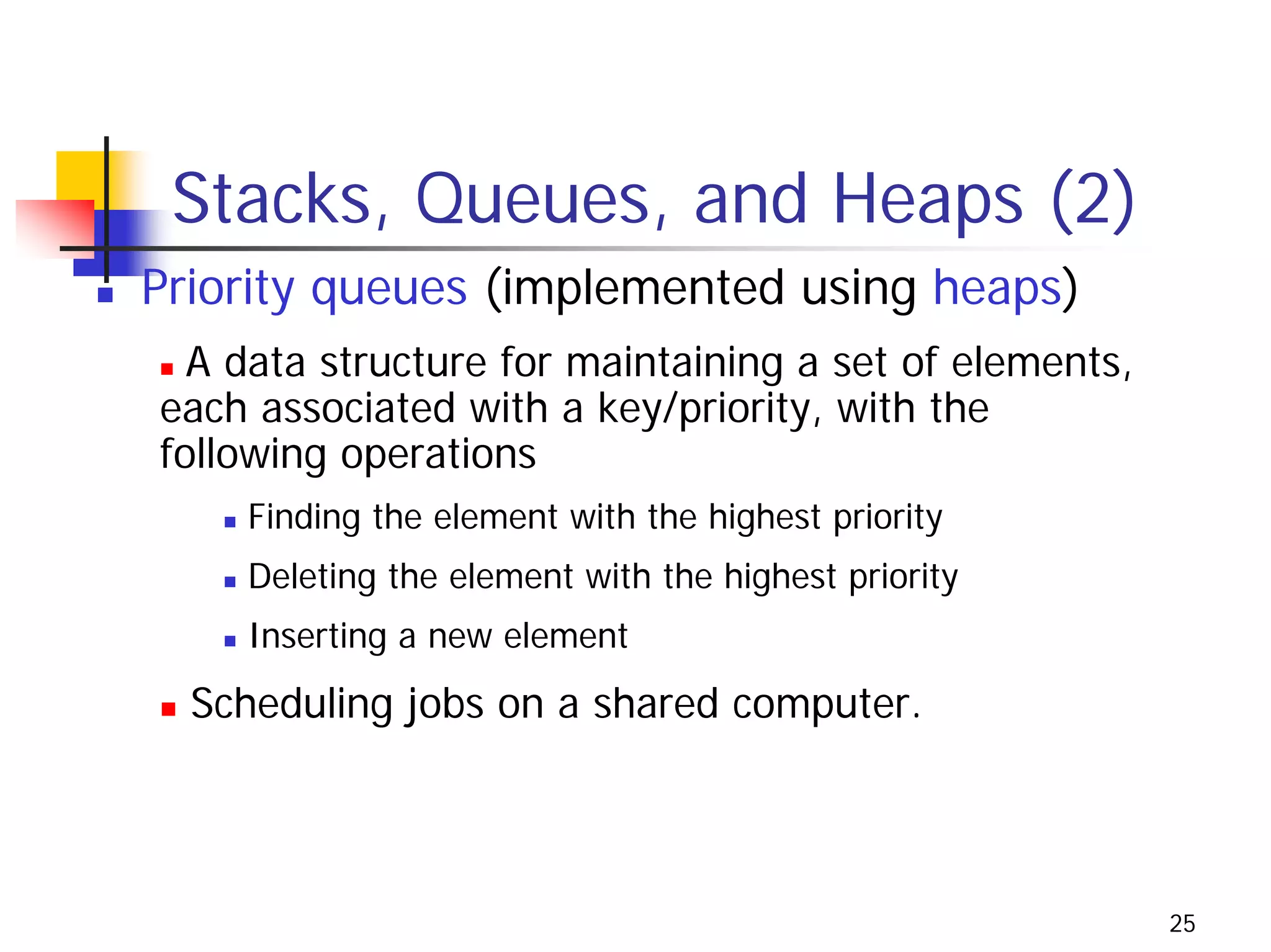 Stacks, Queues, and Heaps (2)
Priority queues (implemented using heaps)
  A data structure for maintaining a set of elements,
each associated with a key/priority, with the
following operations
    Finding the element with the highest priority
    Deleting the element with the highest priority
    Inserting a new element
  Scheduling jobs on a shared computer.




                                                        25
 
