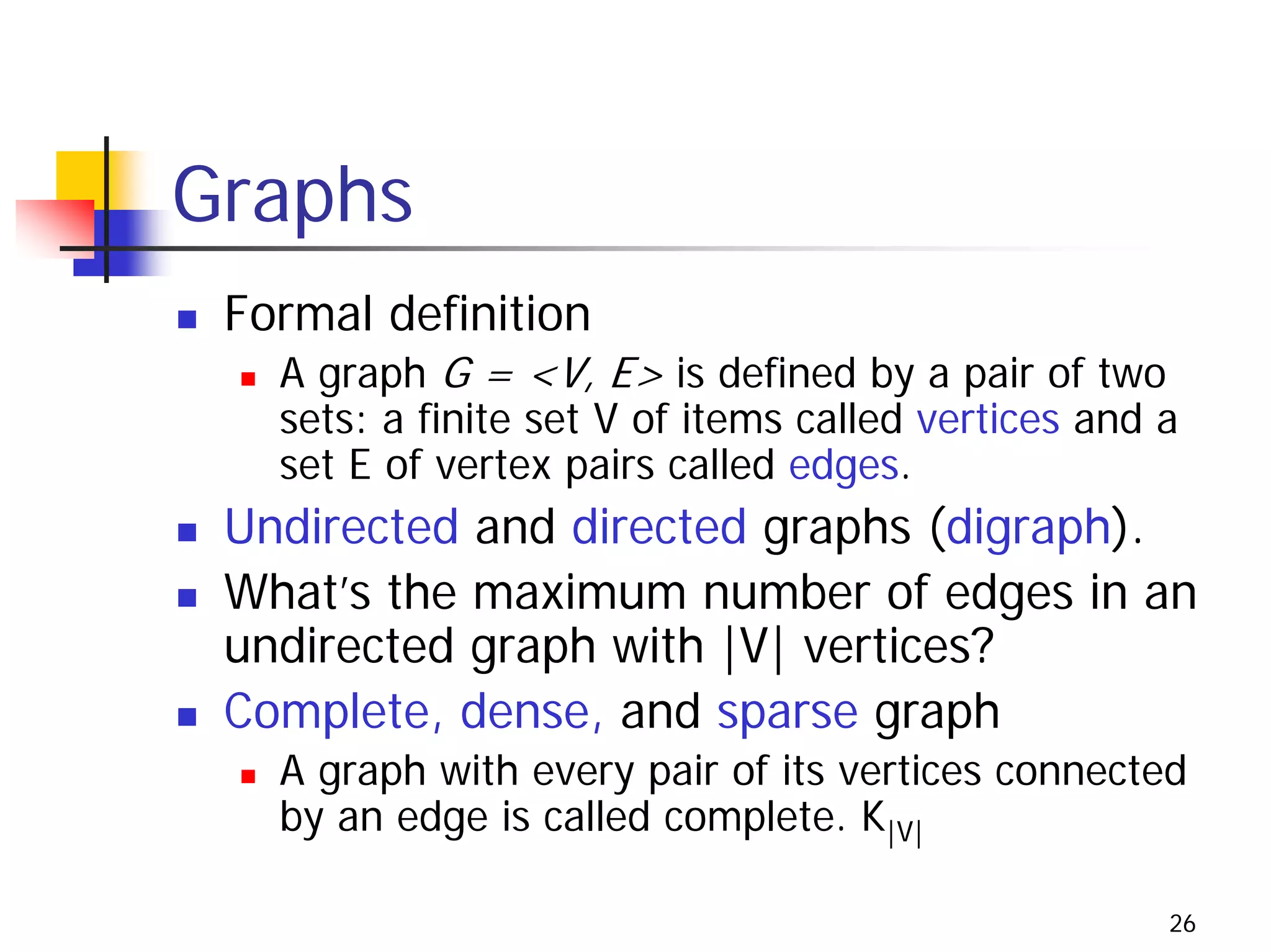 Graphs
 Formal definition
   A graph G = <V, E> is defined by a pair of two
   sets: a finite set V of items called vertices and a
   set E of vertex pairs called edges.
 Undirected and directed graphs (digraph).
 What’s the maximum number of edges in an
 undirected graph with |V| vertices?
 Complete, dense, and sparse graph
   A graph with every pair of its vertices connected
   by an edge is called complete. K|V|

                                                     26
 
