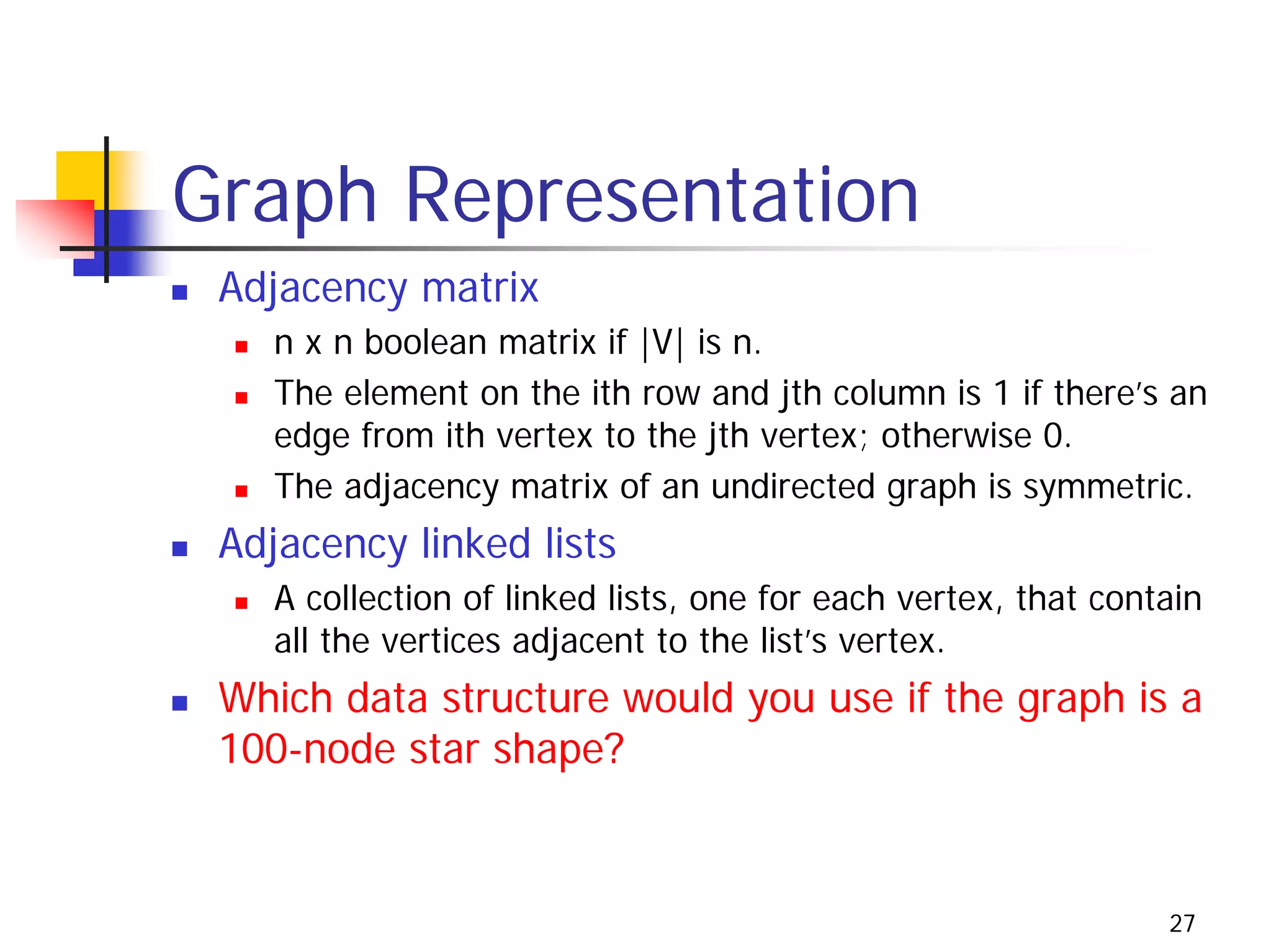 Graph Representation
 Adjacency matrix
    n x n boolean matrix if |V| is n.
    The element on the ith row and jth column is 1 if there’s an
    edge from ith vertex to the jth vertex; otherwise 0.
    The adjacency matrix of an undirected graph is symmetric.
 Adjacency linked lists
    A collection of linked lists, one for each vertex, that contain
    all the vertices adjacent to the list’s vertex.
 Which data structure would you use if the graph is a
 100-node star shape?


                                                                27
 