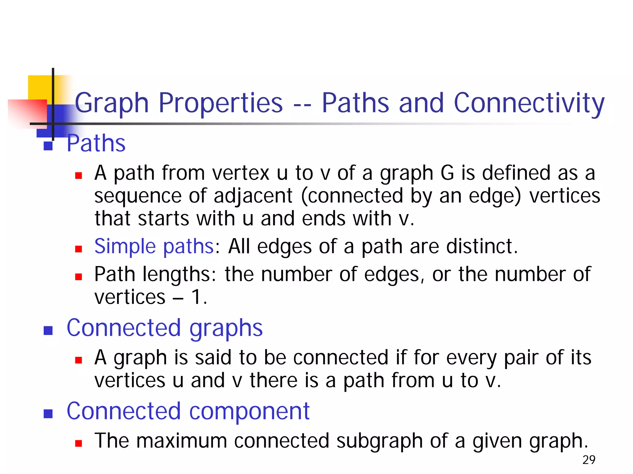 Graph Properties -- Paths and Connectivity
Paths
  A path from vertex u to v of a graph G is defined as a
  sequence of adjacent (connected by an edge) vertices
  that starts with u and ends with v.
  Simple paths: All edges of a path are distinct.
  Path lengths: the number of edges, or the number of
  vertices – 1.
Connected graphs
  A graph is said to be connected if for every pair of its
  vertices u and v there is a path from u to v.
Connected component
  The maximum connected subgraph of a given graph.
                                                        29
 