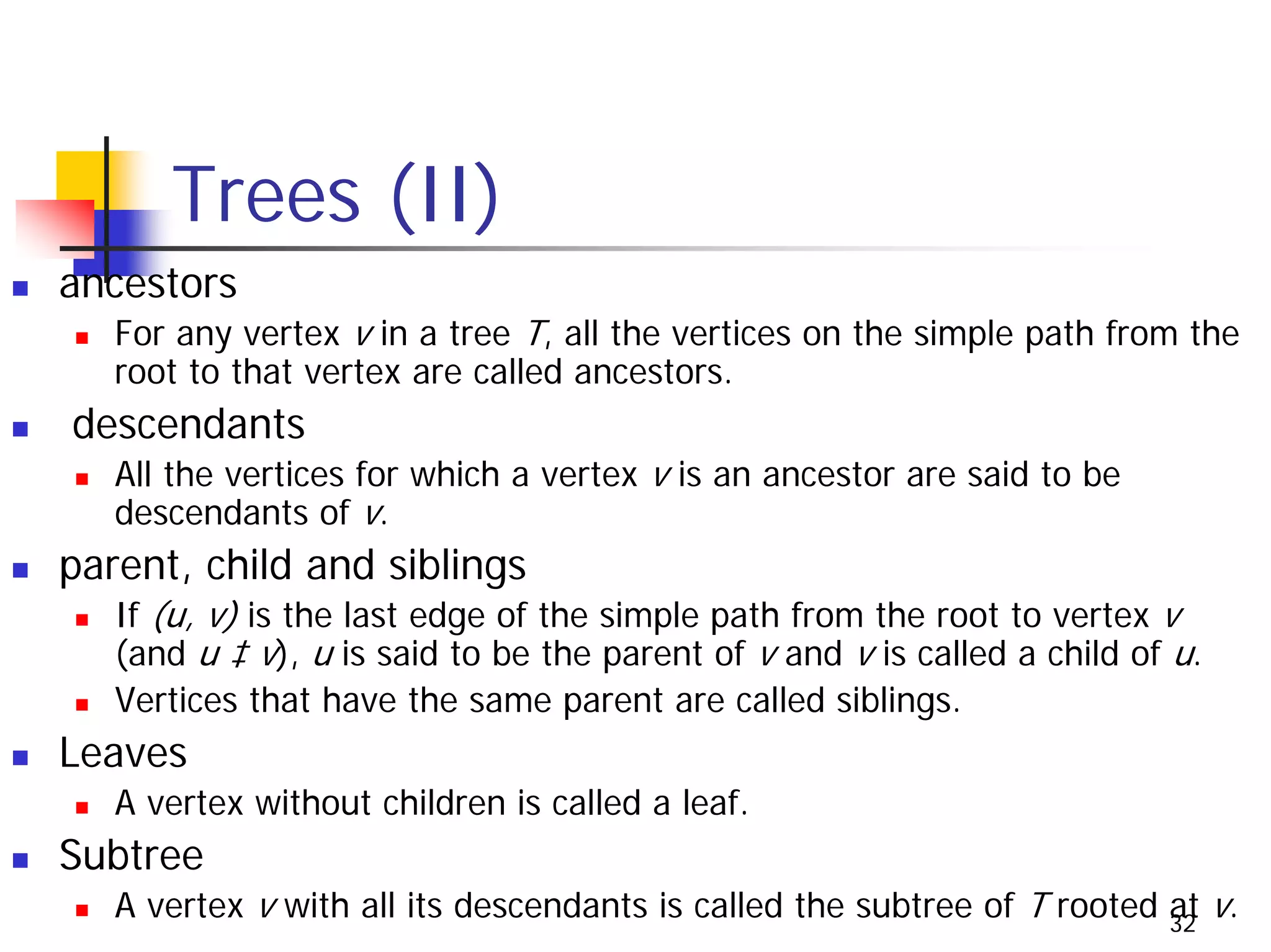 Trees (II)
ancestors
   For any vertex v in a tree T, all the vertices on the simple path from the
   root to that vertex are called ancestors.
descendants
   All the vertices for which a vertex v is an ancestor are said to be
   descendants of v.
parent, child and siblings
   If (u, v) is the last edge of the simple path from the root to vertex v
   (and u ‡ v), u is said to be the parent of v and v is called a child of u.
   Vertices that have the same parent are called siblings.
Leaves
   A vertex without children is called a leaf.
Subtree
   A vertex v with all its descendants is called the subtree of T rooted 32 v.
                                                                         at
 