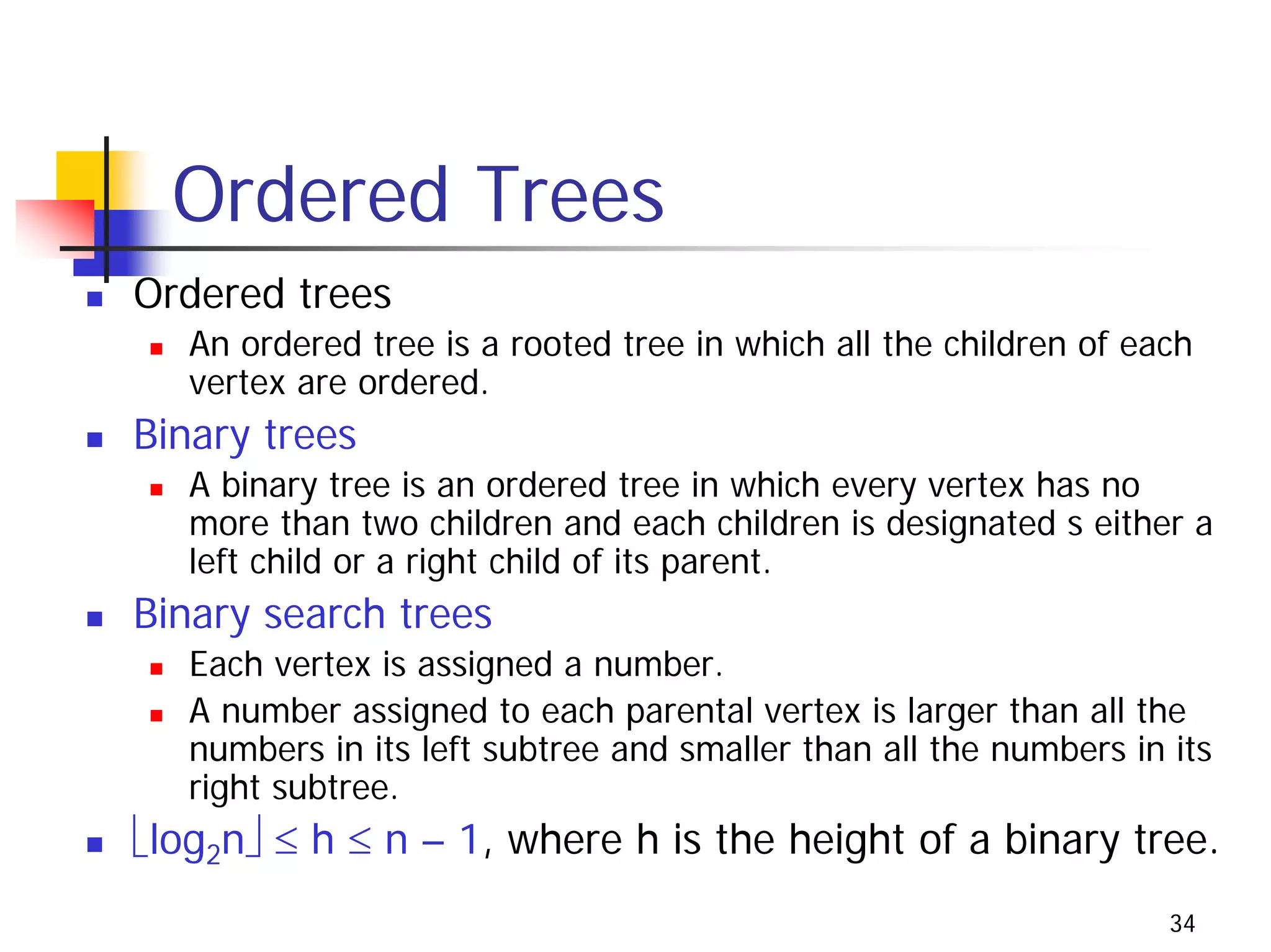 Ordered Trees
Ordered trees
   An ordered tree is a rooted tree in which all the children of each
   vertex are ordered.
Binary trees
   A binary tree is an ordered tree in which every vertex has no
   more than two children and each children is designated s either a
   left child or a right child of its parent.
Binary search trees
   Each vertex is assigned a number.
   A number assigned to each parental vertex is larger than all the
   numbers in its left subtree and smaller than all the numbers in its
   right subtree.
⎣log2n⎦ ≤ h ≤ n – 1, where h is the height of a binary tree.
                                                                   34
 