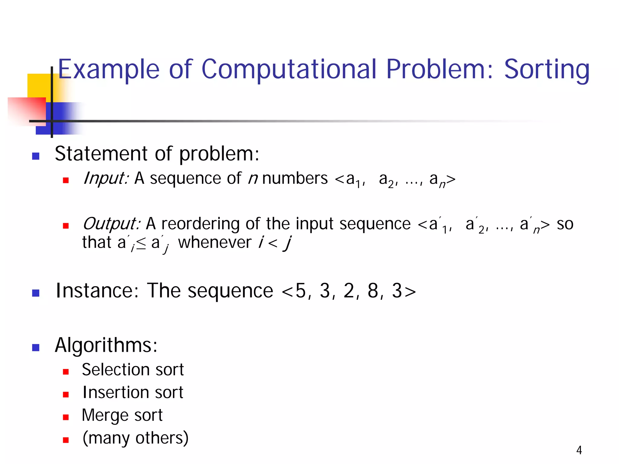 Example of Computational Problem: Sorting

Statement of problem:
  Input: A sequence of n numbers <a1, a2, …, an>

  Output: A reordering of the input sequence <a´1, a´2, …, a´n> so
  that a´i ≤ a´j whenever i < j

Instance: The sequence <5, 3, 2, 8, 3>

Algorithms:
  Selection sort
  Insertion sort
  Merge sort
  (many others)
                                                                     4
 