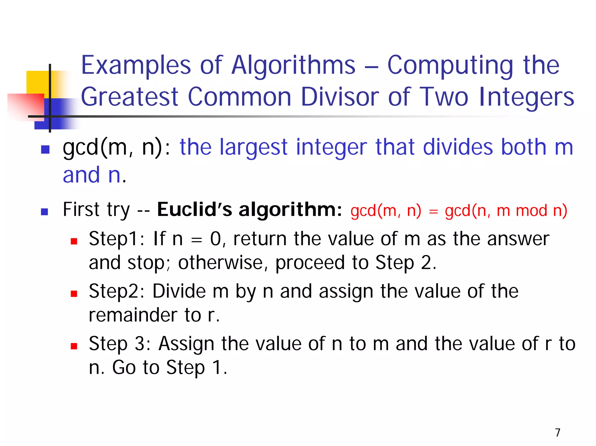 Examples of Algorithms – Computing the
  Greatest Common Divisor of Two Integers
gcd(m, n): the largest integer that divides both m
and n.
First try -- Euclid’s algorithm: gcd(m, n) = gcd(n, m mod n)
   Step1: If n = 0, return the value of m as the answer
   and stop; otherwise, proceed to Step 2.
   Step2: Divide m by n and assign the value of the
   remainder to r.
   Step 3: Assign the value of n to m and the value of r to
   n. Go to Step 1.


                                                         7
 