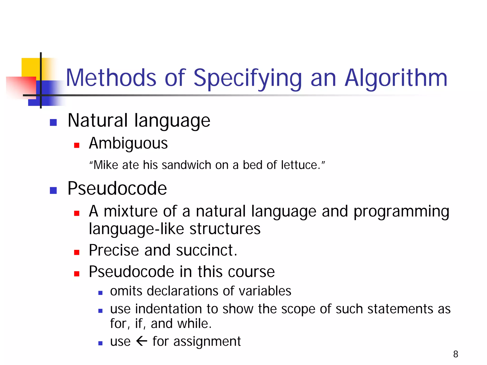 Methods of Specifying an Algorithm
Natural language
  Ambiguous
  “Mike ate his sandwich on a bed of lettuce.”

Pseudocode
  A mixture of a natural language and programming
  language-like structures
  Precise and succinct.
  Pseudocode in this course
     omits declarations of variables
     use indentation to show the scope of such statements as
     for, if, and while.
     use      for assignment
                                                               8
 