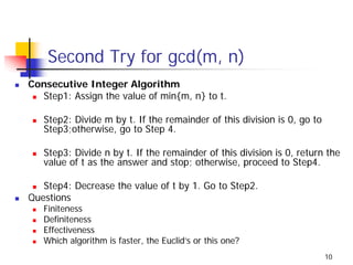 Second Try for gcd(m, n)
Consecutive Integer Algorithm
  Step1: Assign the value of min{m, n} to t.

   Step2: Divide m by t. If the remainder of this division is 0, go to
   Step3;otherwise, go to Step 4.

   Step3: Divide n by t. If the remainder of this division is 0, return the
   value of t as the answer and stop; otherwise, proceed to Step4.

   Step4: Decrease the value of t by 1. Go to Step2.
Questions
   Finiteness
   Definiteness
   Effectiveness
   Which algorithm is faster, the Euclid’s or this one?
                                                                         10
 