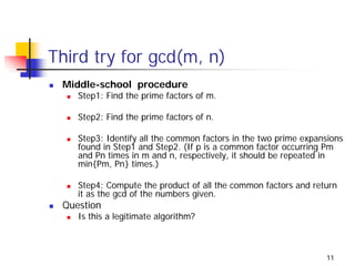 Third try for gcd(m, n)
 Middle-school procedure
    Step1: Find the prime factors of m.

    Step2: Find the prime factors of n.

    Step3: Identify all the common factors in the two prime expansions
    found in Step1 and Step2. (If p is a common factor occurring Pm
    and Pn times in m and n, respectively, it should be repeated in
    min{Pm, Pn} times.)

    Step4: Compute the product of all the common factors and return
    it as the gcd of the numbers given.
 Question
    Is this a legitimate algorithm?



                                                                 11
 
