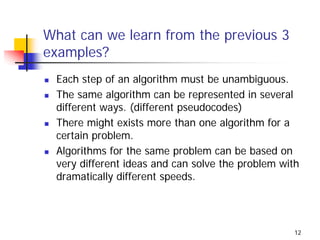 What can we learn from the previous 3
examples?
 Each step of an algorithm must be unambiguous.
 The same algorithm can be represented in several
 different ways. (different pseudocodes)
 There might exists more than one algorithm for a
 certain problem.
 Algorithms for the same problem can be based on
 very different ideas and can solve the problem with
 dramatically different speeds.




                                                   12
 