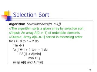 Selection Sort
Algorithm SelectionSort(A[0..n-1])
//The algorithm sorts a given array by selection sort
//Input: An array A[0..n-1] of orderable elements
//Output: Array A[0..n-1] sorted in ascending order
for i     0 to n – 2 do
   min       i
   for j      i + 1 to n – 1 do
         if A[j] < A[min]
                  min    j
   swap A[i] and A[min]

                                                        18
 