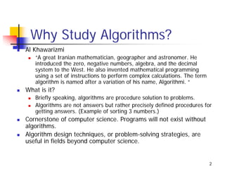 Why Study Algorithms?
Al Khawarizmi
   “A great Iranian mathematician, geographer and astronomer. He
   introduced the zero, negative numbers, algebra, and the decimal
   system to the West. He also invented mathematical programming
   using a set of instructions to perform complex calculations. The term
   algorithm is named after a variation of his name, Algorithmi. “
What is it?
   Briefly speaking, algorithms are procedure solution to problems.
   Algorithms are not answers but rather precisely defined procedures for
   getting answers. (Example of sorting 3 numbers.)
Cornerstone of computer science. Programs will not exist without
algorithms.
Algorithm design techniques, or problem-solving strategies, are
useful in fields beyond computer science.


                                                                           2
 