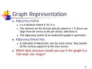 Graph Representation
 Adjacency matrix
    n x n boolean matrix if |V| is n.
    The element on the ith row and jth column is 1 if there’s an
    edge from ith vertex to the jth vertex; otherwise 0.
    The adjacency matrix of an undirected graph is symmetric.
 Adjacency linked lists
    A collection of linked lists, one for each vertex, that contain
    all the vertices adjacent to the list’s vertex.
 Which data structure would you use if the graph is a
 100-node star shape?


                                                                27
 