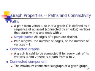 Graph Properties -- Paths and Connectivity
Paths
  A path from vertex u to v of a graph G is defined as a
  sequence of adjacent (connected by an edge) vertices
  that starts with u and ends with v.
  Simple paths: All edges of a path are distinct.
  Path lengths: the number of edges, or the number of
  vertices – 1.
Connected graphs
  A graph is said to be connected if for every pair of its
  vertices u and v there is a path from u to v.
Connected component
  The maximum connected subgraph of a given graph.
                                                        29
 