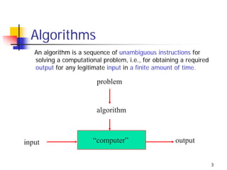Algorithms
   An algorithm is a sequence of unambiguous instructions for
   solving a computational problem, i.e., for obtaining a required
   output for any legitimate input in a finite amount of time.

                         problem


                         algorithm



input                   “computer”                   output


                                                                     3
 