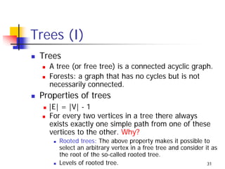 Trees (I)
 Trees
   A tree (or free tree) is a connected acyclic graph.
   Forests: a graph that has no cycles but is not
   necessarily connected.
 Properties of trees
   |E| = |V| - 1
   For every two vertices in a tree there always
   exists exactly one simple path from one of these
   vertices to the other. Why?
      Rooted trees: The above property makes it possible to
      select an arbitrary vertex in a free tree and consider it as
      the root of the so-called rooted tree.
      Levels of rooted tree.                                  31
 