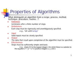 Properties of Algorithms
What distinguish an algorithm from a recipe, process, method,
technique, procedure, routine…?
   Finiteness
   terminates after a finite number of steps
   Definiteness
   Each step must be rigorously and unambiguously specified.
            -e.g., ”stir until lumpy”
   Input
   Valid inputs must be clearly specified.
   Output
   The data that result upon completion of the algorithm must be specified.
   Effectiveness
   Steps must be sufficiently simple and basic.
            -e.g., check if 2 is the largest integer n for which there is a solution to
       the equation xn + yn = zn in positive integers x, y, and z


                                                                                    5
 