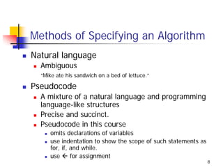 Methods of Specifying an Algorithm
Natural language
  Ambiguous
  “Mike ate his sandwich on a bed of lettuce.”

Pseudocode
  A mixture of a natural language and programming
  language-like structures
  Precise and succinct.
  Pseudocode in this course
     omits declarations of variables
     use indentation to show the scope of such statements as
     for, if, and while.
     use      for assignment
                                                               8
 