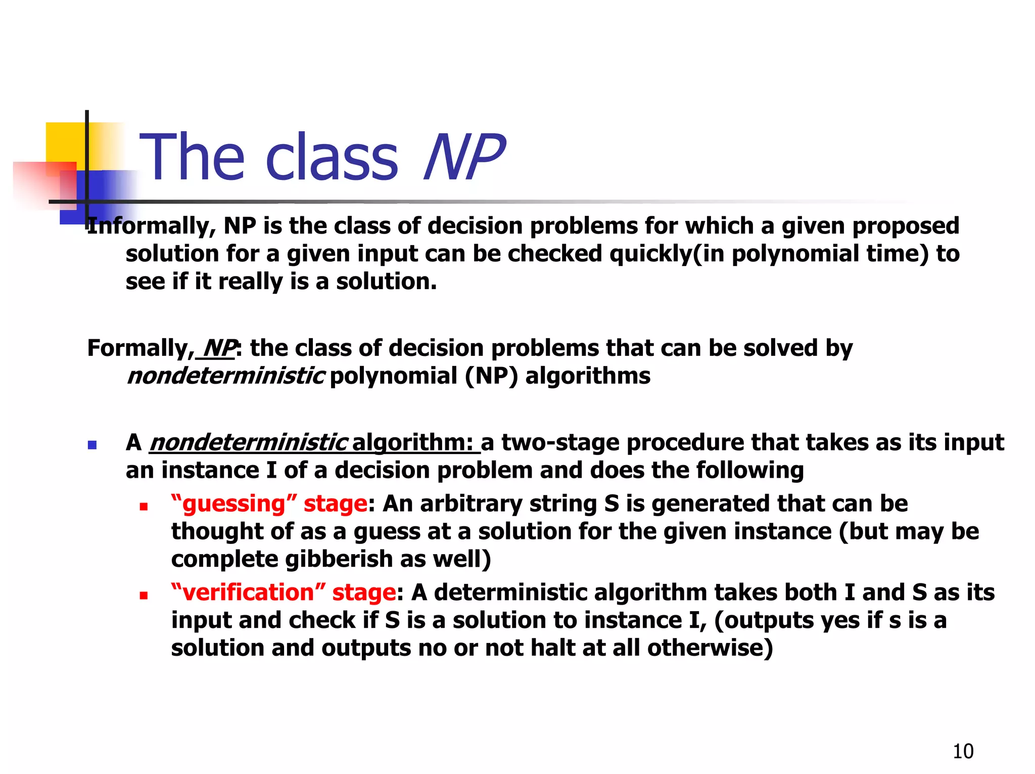The class NP
Informally, NP is the class of decision problems for which a given proposed
   solution for a given input can be checked quickly(in polynomial time) to
   see if it really is a solution.

Formally, NP: the class of decision problems that can be solved by
   nondeterministic polynomial (NP) algorithms

   A nondeterministic algorithm: a two-stage procedure that takes as its input
   an instance I of a decision problem and does the following
       “guessing” stage: An arbitrary string S is generated that can be
       thought of as a guess at a solution for the given instance (but may be
       complete gibberish as well)
       “verification” stage: A deterministic algorithm takes both I and S as its
       input and check if S is a solution to instance I, (outputs yes if s is a
       solution and outputs no or not halt at all otherwise)



                                                                           10
 