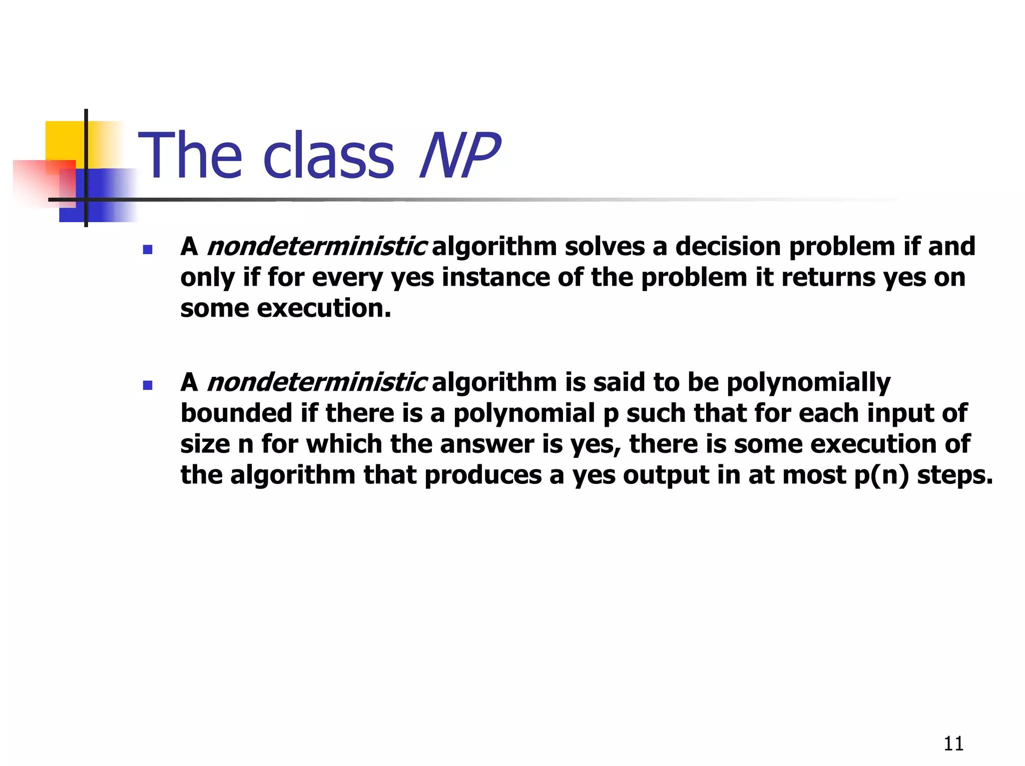 The class NP
 A nondeterministic algorithm solves a decision problem if and
 only if for every yes instance of the problem it returns yes on
 some execution.

 A nondeterministic algorithm is said to be polynomially
 bounded if there is a polynomial p such that for each input of
 size n for which the answer is yes, there is some execution of
 the algorithm that produces a yes output in at most p(n) steps.




                                                             11
 