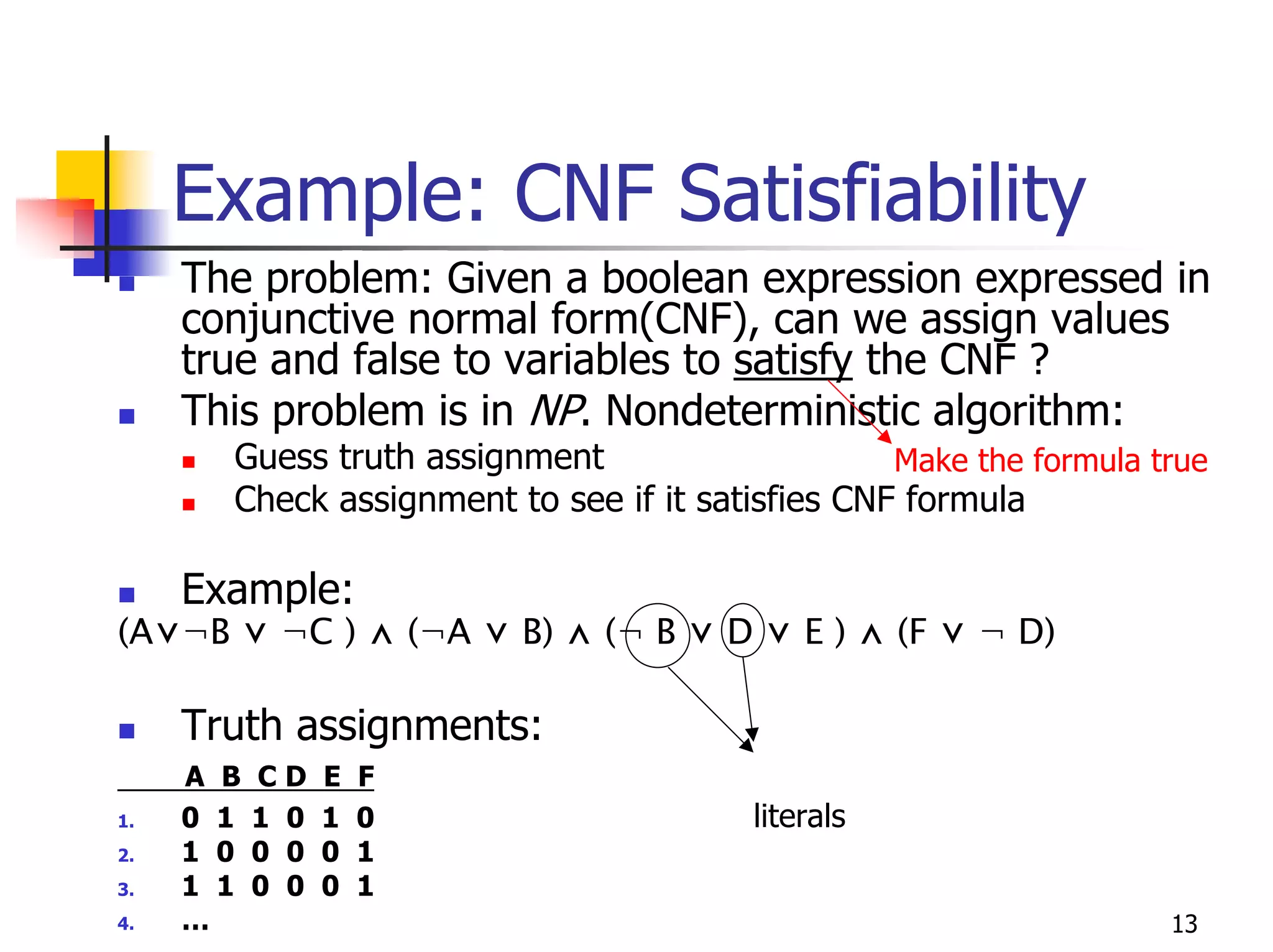 Example: CNF Satisfiability
     The problem: Given a boolean expression expressed in
     conjunctive normal form(CNF), can we assign values
     true and false to variables to satisfy the CNF ?
     This problem is in NP. Nondeterministic algorithm:
       Guess truth assignment                     Make the formula true
       Check assignment to see if it satisfies CNF formula

     Example:
(A⋁¬B ⋁ ¬C ) ⋀ (¬A ⋁ B) ⋀ (¬ B ⋁ D ⋁ E ) ⋀ (F ⋁ ¬ D)

     Truth assignments:
     A B   CD    E   F
1.   0 1   1 0   1   0                   literals
2.   1 0   0 0   0   1
3.   1 1   0 0   0   1
4.   …                                                              13
 