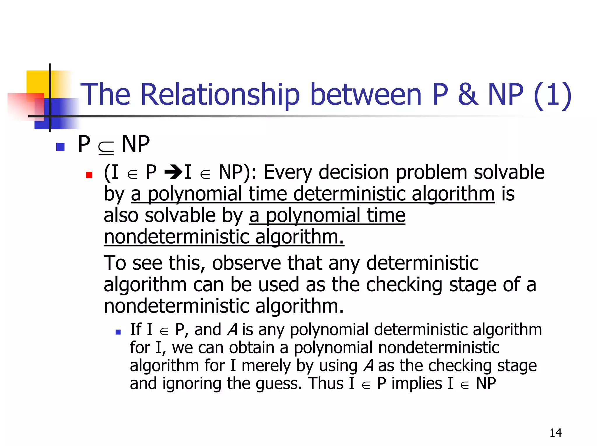 The Relationship between P & NP (1)
P ⊆ NP
  (I ∈ P I ∈ NP): Every decision problem solvable
  by a polynomial time deterministic algorithm is
  also solvable by a polynomial time
  nondeterministic algorithm.
  To see this, observe that any deterministic
  algorithm can be used as the checking stage of a
  nondeterministic algorithm.
    If I ∈ P, and A is any polynomial deterministic algorithm
    for I, we can obtain a polynomial nondeterministic
    algorithm for I merely by using A as the checking stage
    and ignoring the guess. Thus I ∈ P implies I ∈ NP

                                                                14
 