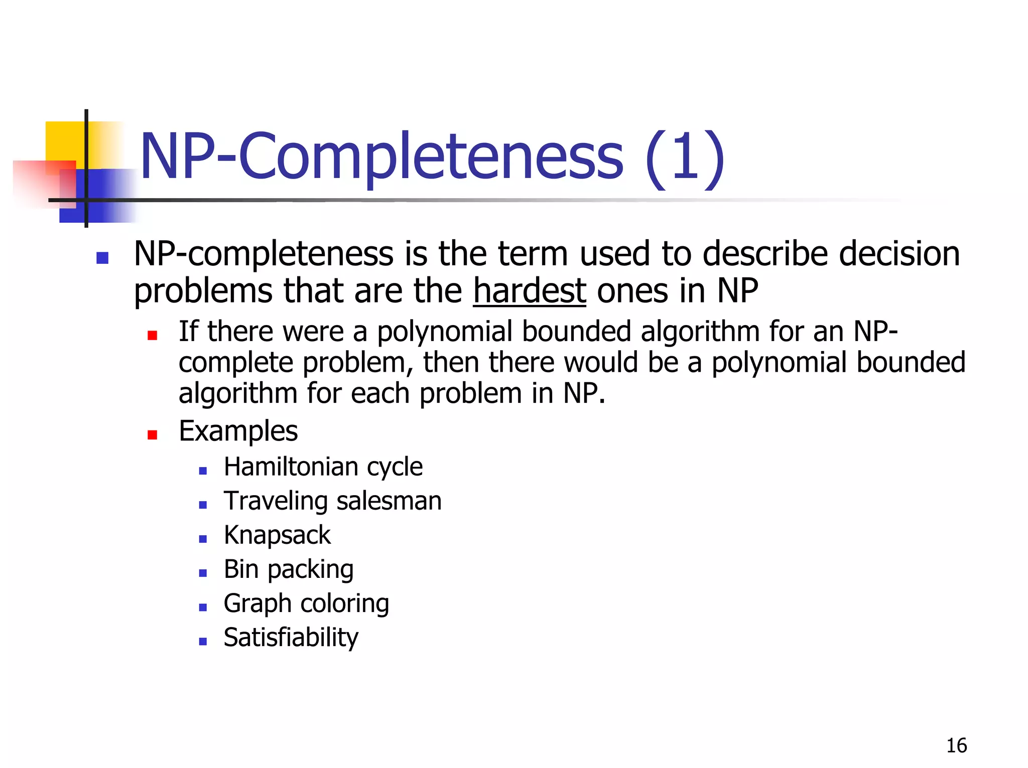 NP-Completeness (1)
NP-completeness is the term used to describe decision
problems that are the hardest ones in NP
  If there were a polynomial bounded algorithm for an NP-
  complete problem, then there would be a polynomial bounded
  algorithm for each problem in NP.
  Examples
     Hamiltonian cycle
     Traveling salesman
     Knapsack
     Bin packing
     Graph coloring
     Satisfiability



                                                          16
 