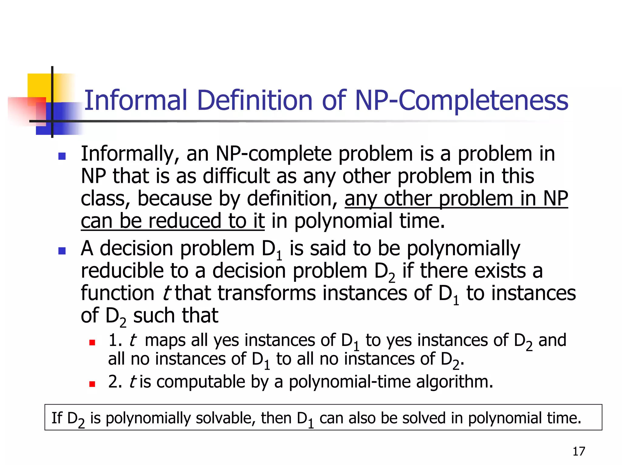 Informal Definition of NP-Completeness
    Informally, an NP-complete problem is a problem in
    NP that is as difficult as any other problem in this
    class, because by definition, any other problem in NP
    can be reduced to it in polynomial time.
    A decision problem D1 is said to be polynomially
    reducible to a decision problem D2 if there exists a
    function t that transforms instances of D1 to instances
    of D2 such that
        1. t maps all yes instances of D1 to yes instances of D2 and
        all no instances of D1 to all no instances of D2.
        2. t is computable by a polynomial-time algorithm.

If D2 is polynomially solvable, then D1 can also be solved in polynomial time.

                                                                            17
 